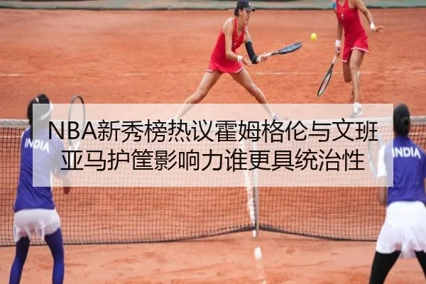 NBA新秀榜热议霍姆格伦与文班亚马护筐影响力谁更具统治性