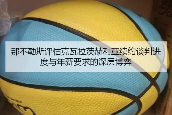 那不勒斯评估克瓦拉茨赫利亚续约谈判进度与年薪要求的深层博弈