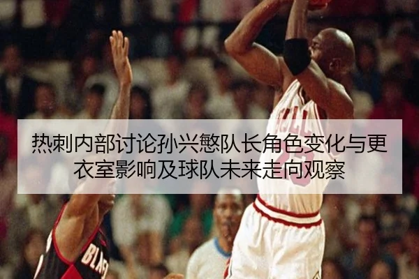 热刺内部讨论孙兴慜队长角色变化与更衣室影响及球队未来走向观察