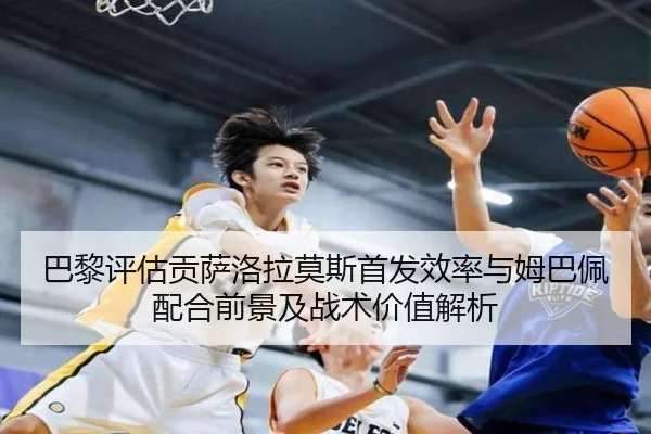 巴黎评估贡萨洛拉莫斯首发效率与姆巴佩配合前景及战术价值解析