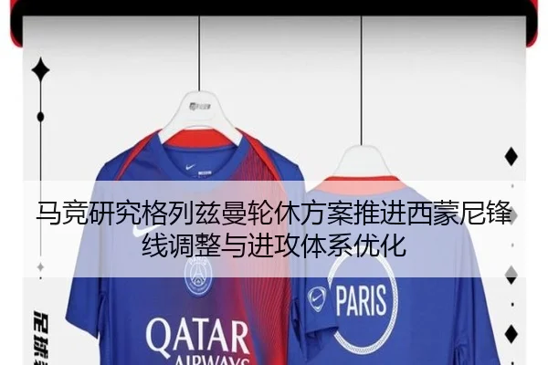 马竞研究格列兹曼轮休方案推进西蒙尼锋线调整与进攻体系优化